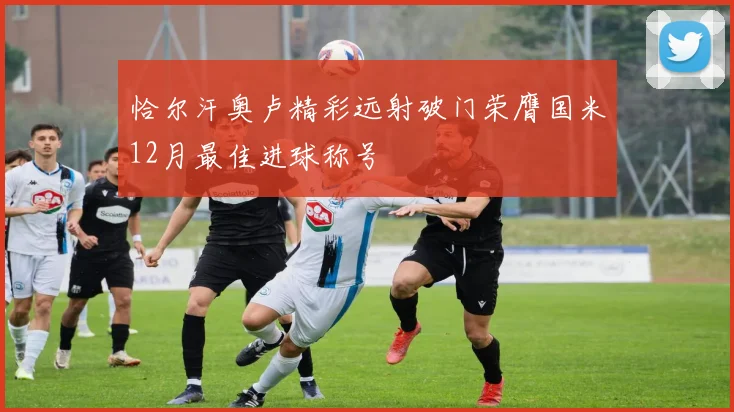 恰尔汗奥卢精彩远射破门荣膺国米12月最佳进球称号