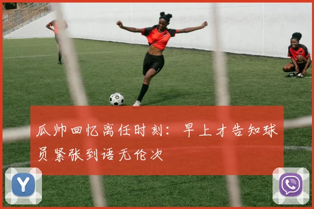 瓜帅回忆离任时刻：早上才告知球员紧张到语无伦次