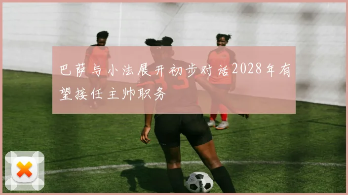 巴萨与小法展开初步对话2028年有望接任主帅职务