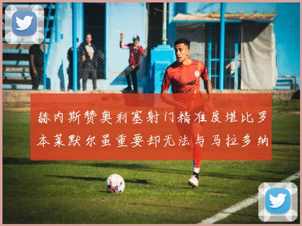 赫内斯赞奥利塞射门精准度堪比罗本莱默尔虽重要却无法与马拉多纳相提并论