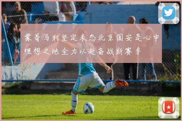 蒙哥马利坚定表态北京国安是心中理想之地全力以赴备战新赛季