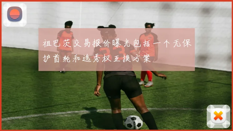 祖巴茨交易报价曝光包括一个无保护首轮和选秀权互换方案