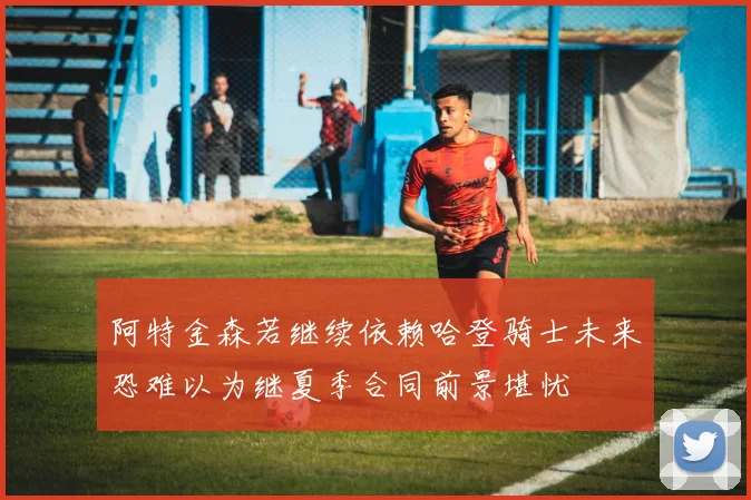 阿特金森若继续依赖哈登骑士未来恐难以为继夏季合同前景堪忧