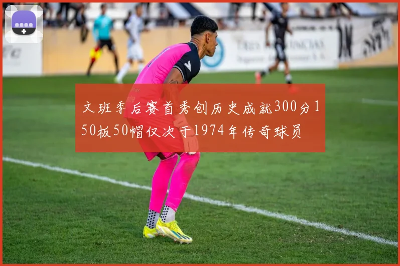 文班季后赛首秀创历史成就300分150板50帽仅次于1974年传奇球员