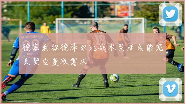 德塞利称德泽尔比战术灵活或能完美契合曼联需求