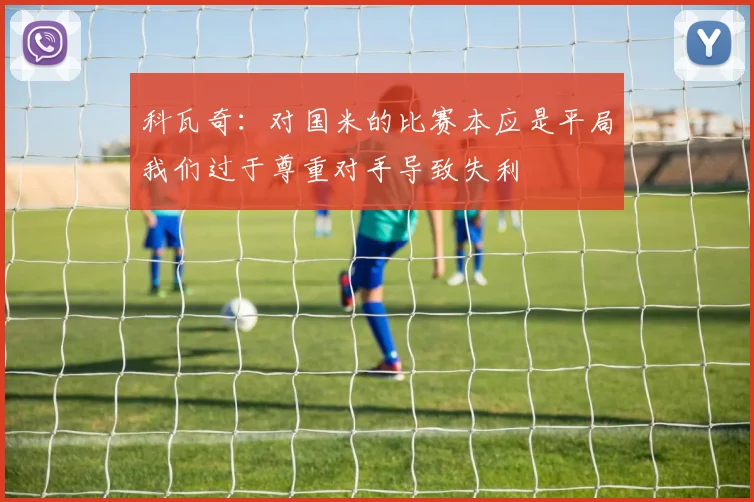 科瓦奇：对国米的比赛本应是平局我们过于尊重对手导致失利