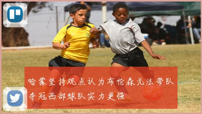 哈蒙坚持观点认为布伦森无法带队夺冠西部球队实力更强