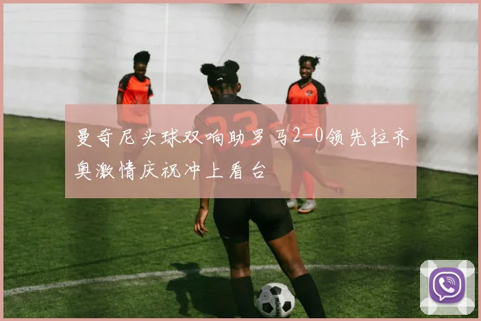 曼奇尼头球双响助罗马2-0领先拉齐奥激情庆祝冲上看台