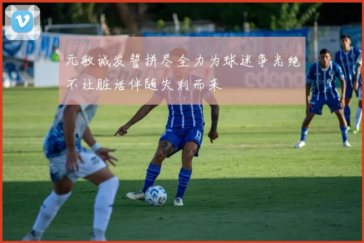元敏诚发誓拼尽全力为球迷争光绝不让脏话伴随失利而来