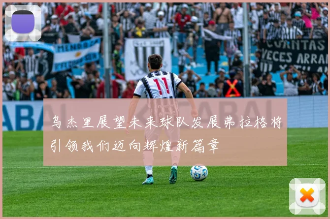 乌杰里展望未来球队发展弗拉格将引领我们迈向辉煌新篇章