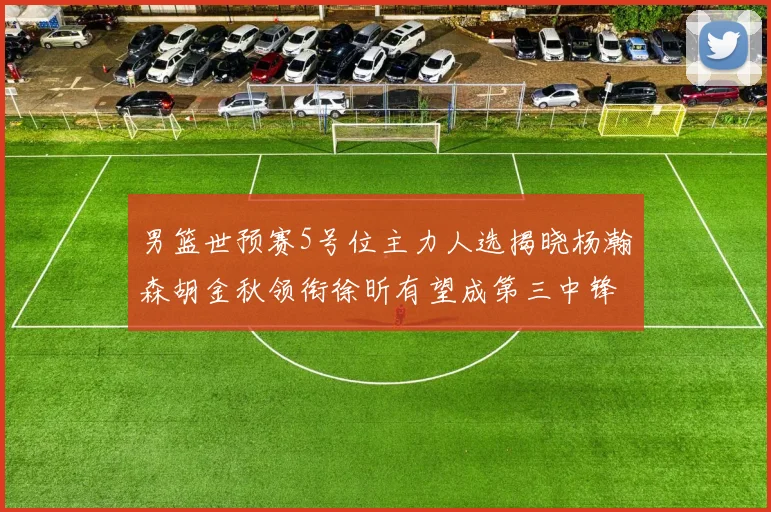 男篮世预赛5号位主力人选揭晓杨瀚森胡金秋领衔徐昕有望成第三中锋